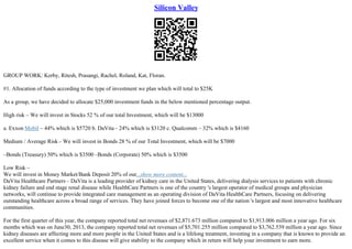 Silicon Valley
GROUP WORK: Kerby, Ritesh, Prasangi, Rachel, Roland, Kat, Floran.
#1. Allocation of funds according to the type of investment we plan which will total to $25K
As a group, we have decided to allocate $25,000 investment funds in the below mentioned percentage output.
High risk – We will invest in Stocks 52 % of our total Investment, which will be $13000
a. Exxon Mobil – 44% which is $5720 b. DaVita– 24% which is $3120 c. Qualcomm – 32% which is $4160
Medium / Average Risk– We will invest in Bonds 28 % of our Total Investment, which will be $7000
–Bonds (Treasury) 50% which is $3500 –Bonds (Corporate) 50% which is $3500
Low Risk –
We will invest in Money Market/Bank Deposit 20% of our...show more content...
DaVita Healthcare Partners – DaVita is a leading provider of kidney care in the United States, delivering dialysis services to patients with chronic
kidney failure and end stage renal disease while HealthCare Partners is one of the country 's largest operator of medical groups and physician
networks, will continue to provide integrated care management as an operating division of DaVita HealthCare Partners, focusing on delivering
outstanding healthcare across a broad range of services. They have joined forces to become one of the nation 's largest and most innovative healthcare
communities.
For the first quarter of this year, the company reported total net revenues of $2,871.673 million compared to $1,913.006 million a year ago. For six
months which was on June30, 2013, the company reported total net revenues of $5,701.255 million compared to $3,762.539 million a year ago. Since
kidney diseases are affecting more and more people in the United States and is a lifelong treatment, investing in a company that is known to provide an
excellent service when it comes to this disease will give stability to the company which in return will help your investment to earn more.
 