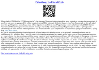 Philanthropy And Social Crisis
Silicon Valley's $300M gift to STEM instruction isn't what it appears Numerous teachers cheered the news, reported not long ago, that a consortium of
tech firms had swore an aggregate $300 million towards bettering STEM training in the United States. A New York Times article on their gift talked
about it in sparkling terms – an exchange amass official depicted its capability to propel "opportunity," while Ivanka Trump called STEM abilities
"foundational." The positive press about an altruistic blessing is presumably not very astonishing. The greater part of us have a gut response to
"philanthropy." It infers altruism, and a magnanimous soul. As a result of this social comprehension of magnanimous giving as "unadulterated," giving
is by...show more content...
We lose the aggregate estimation of equitable control, of living in a world in which every one of us–not simply corporate benefactors and the
establishments they subsidize – have a say with respect to how training capacity and how society works. In any case, maybe you are an anti–extremist
or a preservationist who does not disagree with the counter popularity based saying that we should leave rich technocrats to oil the riggings of advance.
Regardless of the possibility that you imagine that the rich merit the influence that accompanies their riches – and that whatever is left of us poors
ought to have nothing to do with how our lives go – this STEM instruction blessing should in any case alert you. That is on the grounds that these tech
organizations don't generally think about your youngsters, or their instruction. They simply need to pay bring down wages to future specialists. Since
there is a progressing deficiency of STEM abilities, those callings' wages are similarly very high. Glassdoor, an occupation and selecting site that
tracks compensation for various callings, pegs the normal pay for a Bay Area programming designer to be over $124,000. The nearly high pay rates of
center administration tech laborers has powered the wage imbalance of the Bay Area and driven gentrification, both here and in different urban areas
with huge tech segments like New York. And keeping in mind that the tech organizations frequently appear to be
Get more content on HelpWriting.net
 