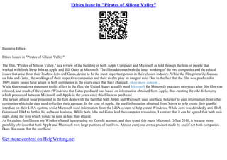 Ethics issue in "Pirates of Silicon Valley"
Business Ethics
Ethics Issues in "Pirates of Silicon Valley"
The film, "Pirates of Silicon Valley," is a review of the building of both Apple Computer and Microsoft as told through the lens of people that
worked with both Steve Jobs at Apple and Bill Gates at Microsoft. The film addresses both the inner working of the two companies and the ethical
issues that arise from their leaders, Jobs and Gates, desire to be the most important person in their chosen industry. While the film primarily focuses
on Jobs and Gates, the workings of their respective companies and their rivalry play an integral role. Due to the fact that the film was produced in
1999, many issues have arisen in both companies in the years since that have changed...show more content...
While Gates makes a statement to this effect in the film, the United States actually sued Microsoft for Monopoly practices two years after this film was
released, and much of the system (Windows) that Gates produced was based on information obtained from Apple, thus creating the odd dichotomy
which proceeded between Microsoft and Apple in the years since this film was produced.
The largest ethical issue presented in the film deals with the fact that both Apple and Microsoft used unethical behavior to gain information from other
companies which the then used to further their agendas. In the case of Apple, the used information obtained from Xerox to help create their graphic
interface on their LISA system, while Microsoft used information from the LISA system to help create Windows. While Jobs was decidedly anti IBM,
Gates used IBM to further his software business. While both Jobs and Gates lead the computer revolution, I venture that it can be agreed that both took
steps along the way which would be seen as less than ethical.
As I watched this film on my Windows based laptop using my Google account, and then typed this paper Microsoft Office 2010, it became more
painfully obvious that both Apple and Microsoft own large portions of our lives. Almost everyone own a product made by one if not both companies.
Does this mean that the unethical
Get more content on HelpWriting.net
 