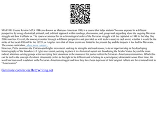 MAS10B: Course Review MAS 10B (also known as Mexican–American 10B) is a course that helps students' become exposed to a different
perspective by using a historical, cultural, and political approach within readings, discussions, and group work regarding about the ongoing Mexican
struggle and how it affects us. The course examines this in a chronological order of the Mexican struggle with the capitalist in 1848 to the May Day
2006 marches. Overall, the course presented through a different perspective and provided us with tools to analyze each event, whether it would be the
strike of the local–890 mill to the 1992 Los Angeles riots that all these events are linked to the present day and the impacts it has had for Mexicans.
The course curriculum...show more content...
However, Pitti's examines the Chicano civil rights movement, seeking its strengths and weaknesses, to is an important step in the developing
historiography of the broader civil rights movement, seeking to place it in a historical aspect and broadening the field of vision beyond the more
radical, attention–seizing groups while accepting their donations to the maneuver for justice within the Mexican–American communities. Which this
can be tied to the concept of cultural citizenship (refers to the right to be different and to belong in a participatory democratic sense. Over time, the
word has been used in relation to the Mexican–American struggle and how they have been depraved of their original culture and have instead tried to
"Americanize"
Get more content on HelpWriting.net
 