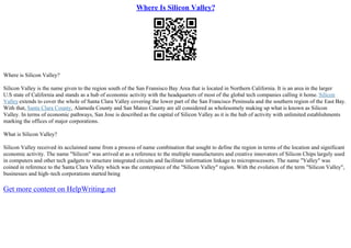 Where Is Silicon Valley?
Where is Silicon Valley?
Silicon Valley is the name given to the region south of the San Fransisco Bay Area that is located in Northern California. It is an area in the larger
U.S state of California and stands as a hub of economic activity with the headquarters of most of the global tech companies calling it home. Silicon
Valleyextends to cover the whole of Santa Clara Valley covering the lower part of the San Francisco Peninsula and the southern region of the East Bay.
With that, Santa Clara County, Alameda County and San Mateo County are all considered as wholesomely making up what is known as Silicon
Valley. In terms of economic pathways, San Jose is described as the capital of Silicon Valley as it is the hub of activity with unlimited establishments
marking the offices of major corporations.
What is Silicon Valley?
Silicon Valley received its acclaimed name from a process of name combination that sought to define the region in terms of the location and significant
economic activity. The name "Silicon" was arrived at as a reference to the multiple manufacturers and creative innovators of Silicon Chips largely used
in computers and other tech gadgets to structure integrated circuits and facilitate information linkage to microprocessors. The name "Valley" was
coined in reference to the Santa Clara Valley which was the centerpiece of the "Silicon Valley" region. With the evolution of the term "Silicon Valley",
businesses and high–tech corporations started being
Get more content on HelpWriting.net
 