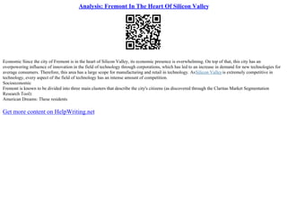 Analysis: Fremont In The Heart Of Silicon Valley
Economic Since the city of Fremont is in the heart of Silicon Valley, its economic presence is overwhelming. On top of that, this city has an
overpowering influence of innovation in the field of technology through corporations, which has led to an increase in demand for new technologies for
average consumers. Therefore, this area has a large scope for manufacturing and retail in technology. AsSilicon Valleyis extremely competitive in
technology, every aspect of the field of technology has an intense amount of competition.
Socioeconomic
Fremont is known to be divided into three main clusters that describe the city's citizens (as discovered through the Claritas Market Segmentation
Research Tool):
American Dreams: These residents
Get more content on HelpWriting.net
 