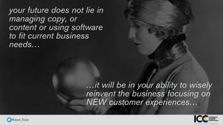 @ Robert_Rose
your future does not lie in
managing copy, or
content or using software
to fit current business
needs…
…it will be in your ability to wisely
reinvent the business focusing on
NEW customer experiences…
 
