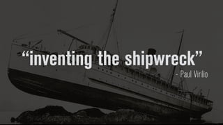 “inventing the shipwreck”
- Paul Virilio
 