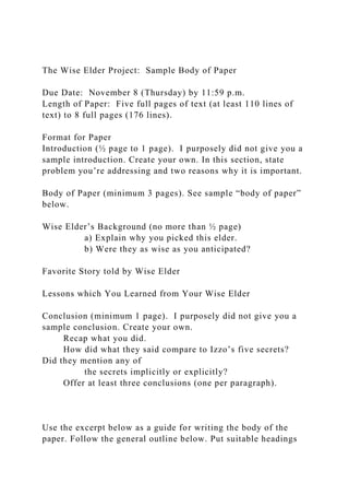 The Wise Elder Project: Sample Body of Paper
Due Date: November 8 (Thursday) by 11:59 p.m.
Length of Paper: Five full pages of text (at least 110 lines of
text) to 8 full pages (176 lines).
Format for Paper
Introduction (½ page to 1 page). I purposely did not give you a
sample introduction. Create your own. In this section, state
problem you’re addressing and two reasons why it is important.
Body of Paper (minimum 3 pages). See sample “body of paper”
below.
Wise Elder’s Background (no more than ½ page)
a) Explain why you picked this elder.
b) Were they as wise as you anticipated?
Favorite Story told by Wise Elder
Lessons which You Learned from Your Wise Elder
Conclusion (minimum 1 page). I purposely did not give you a
sample conclusion. Create your own.
Recap what you did.
How did what they said compare to Izzo’s five secrets?
Did they mention any of
the secrets implicitly or explicitly?
Offer at least three conclusions (one per paragraph).
Use the excerpt below as a guide for writing the body of the
paper. Follow the general outline below. Put suitable headings
 