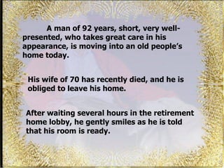 A man of 92 years, short, very well-presented, who takes great care in his appearance, is moving into an old people’s home today.  After waiting several hours in the retirement home lobby, he gently smiles as he is told that his room is ready.  His wife of 70 has recently died, and he is obliged to leave his home. 