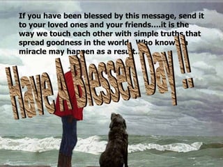 If you have been blessed by this message, send it to your loved ones and your friends….it is the way we touch each other with simple truths that spread goodness in the world.  Who knows, a miracle may happen as a result…. Have A Blessed Day !! 