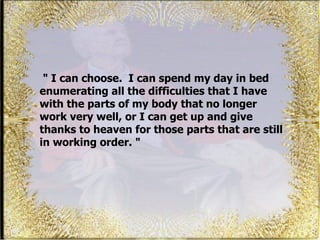 "  I can choose.  I can spend my day in bed enumerating all the difficulties that I have with the parts of my body that no longer work very well, or I can get up and give thanks to heaven for those parts that are still in working order. "  