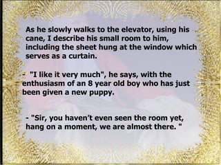 As he slowly walks to the elevator, using his cane, I describe his small room to him, including the sheet hung at the window which serves as a curtain.  - &quot; I like it very much&quot;, he says, with the enthusiasm of an 8 year old boy who has just been given a new puppy.  - &quot;Sir, you haven’t even seen the room yet, hang on a moment, we are almost there. &quot; 