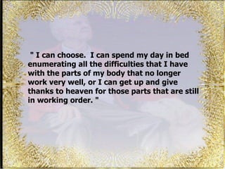 &quot; I can choose.  I can spend my day in bed enumerating all the difficulties that I have with the parts of my body that no longer work very well, or I can get up and give thanks to heaven for those parts that are still in working order. &quot;  