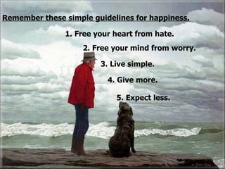 1. Free your heart from hate. 5. Expect less.  4. Give more. 3. Live simple. 2. Free your mind from worry. Remember these simple guidelines for happiness. 