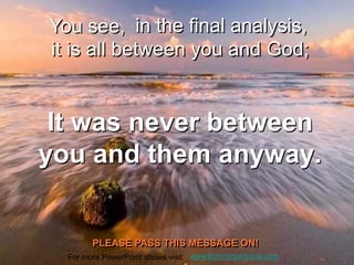 You see, in the final analysis,
it is all between you and God;


 It was never between
you and them anyway.


        PLEASE PASS THIS MESSAGE ON!
  For more PowerPoint shows visit: www.tommyswindow.com
 