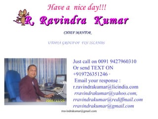 Have a  nice day!!! R. Ravindra  Kumar   CHIEF MANTOR   UTOPIA GROUP OF  FIJI ISLANDS  Just call on 0091 9427960310 Or send TEXT ON +919726351246 · Email your response : r.ravindrakumar@licindia.com rravindrakumar@yahoo.com, rravindrakumar@rediffmail.com [email_address] 
