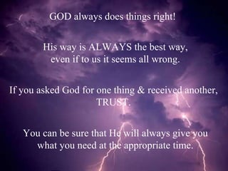 GOD always does things right! His way is ALWAYS the best way, even if to us it seems all wrong. If you asked God for one thing & received another, TRUST. You can be sure that He will always give you what you need at the appropriate time. 