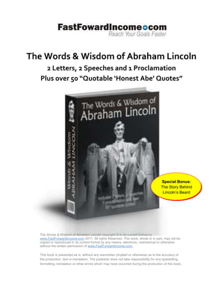 The Words & Wisdom of Abraham Lincoln
     2 Letters, 2 Speeches and 1 Proclamation
   Plus over 50 “Quotable ‘Honest Abe’ Quotes”




                                                                                       Special Bonus:
                                                                                       The Story Behind
                                                                                        Lincoln’s Beard




  The Words & Wisdom of Abraham Lincoln copyright © in its current format by
  www.FastForwardIncome.com 2011. All rights Reserved. This book, whole or in part, may not be
  copied or reproduced in its current format by any means, electronic, mechanical or otherwise
  without the written permission of www.FastForwardIncome.com.

  This book is presented as is, without any warranties (implied or otherwise) as to the accuracy of
  the production, text or translation. The publisher does not take responsibility for any typesetting,
  formatting, translation or other errors which may have occurred during the production of this book .
 