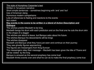 The style of Humphrey Carpenter’s text Written in 1st person narrative Short simple sentences – sometimes beginning with ‘and’ and ‘but’ Use of American slang Humorous modern comparisons Lots of references to feeling and reactions to the events Not violent Key events in the scene to be written in a blend of Action Description and Dialogue The witches predict Macbeth to be king Macbeth bangs his drum with each prediction and on the final one he cuts the drum skin in the shape of a dagger The witches are about to leave, but Banquo asks about his future The witches Banquo his descendants will be kings The witches disappear Macbeth and Banquo what they have just seen and continue on their journey They see ghostly figures approaching The figures are messengers from King Duncan The messengers relay their message – Macbeth has been given the title of Thane and will be visited  by the king Banquo is amazed as the second prophecy has come true! Macbeth thinks events over and what he can do to make the final prophecy come true 
