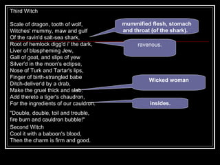 Third Witch  Scale of dragon, tooth of wolf, Witches' mummy, maw and gulf Of the ravin'd salt-sea shark, Root of hemlock digg'd i' the dark, Liver of blaspheming Jew, Gall of goat, and slips of yew Silver'd in the moon's eclipse, Nose of Turk and Tartar's lips, Finger of birth-strangled babe Ditch-deliver'd by a drab, Make the gruel thick and slab: Add thereto a tiger's chaudron, For the ingredients of our cauldron. "Double, double, toil and trouble, fire burn and cauldron bubble!" mummified flesh, stomach and throat (of the shark).   ravenous. Wicked woman insides. Second Witch  Cool it with a baboon's blood, Then the charm is firm and good. 