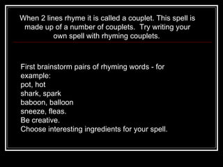 When 2 lines rhyme it is called a couplet. This spell is made up of a number of couplets.  Try writing your own spell with rhyming couplets.   First brainstorm pairs of rhyming words - for example:     pot, hot      shark, spark     baboon, balloon      sneeze, fleas.   Be creative.  Choose interesting ingredients for your spell.   