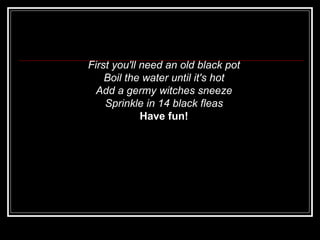 First you'll need an old black pot   Boil the water until it's hot   Add a germy witches sneeze   Sprinkle in 14 black fleas   Have fun!   