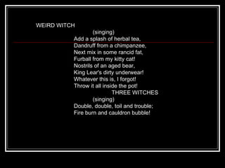 WEIRD WITCH                                     (singing)                         Add a splash of herbal tea,                         Dandruff from a chimpanzee,                         Next mix in some rancid fat,                         Furball from my kitty cat!                         Nostrils of an aged bear,                         King Lear's dirty underwear!                         Whatever this is, I forgot!                         Throw it all inside the pot!                                                  THREE WITCHES                                     (singing)                         Double, double, toil and trouble;                         Fire burn and cauldron bubble! 
