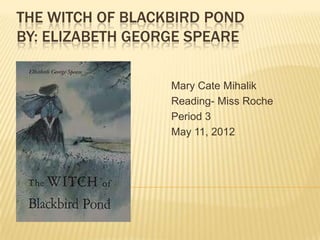 THE WITCH OF BLACKBIRD POND
BY: ELIZABETH GEORGE SPEARE

                  Mary Cate Mihalik
                  Reading- Miss Roche
                  Period 3
                  May 11, 2012
 