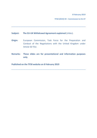 8 February 2019
TF50 (2019) 59 – Commission to EU 27
Subject: The EU-UK Withdrawal Agreement explained (slides).
Origin: European Commission, Task Force for the Preparation and
Conduct of the Negotiations with the United Kingdom under
Article 50 TEU.
Remarks: These slides are for presentational and information purposes
only.
Published on the TF50 website on 8 February 2019
 