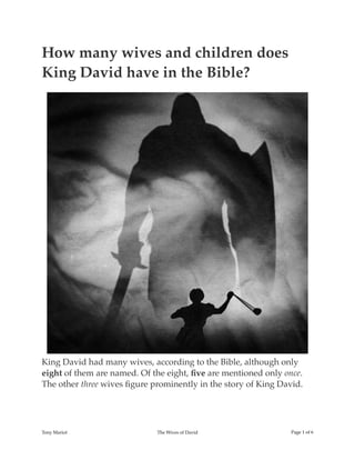 How many wives and children does
King David have in the Bible?
King David had many wives, according to the Bible, although only
eight of them are named. Of the eight, ﬁve are mentioned only once.
The other three wives ﬁgure prominently in the story of King David.
Tony Mariot The Wives of David Page ! of !1 6
 