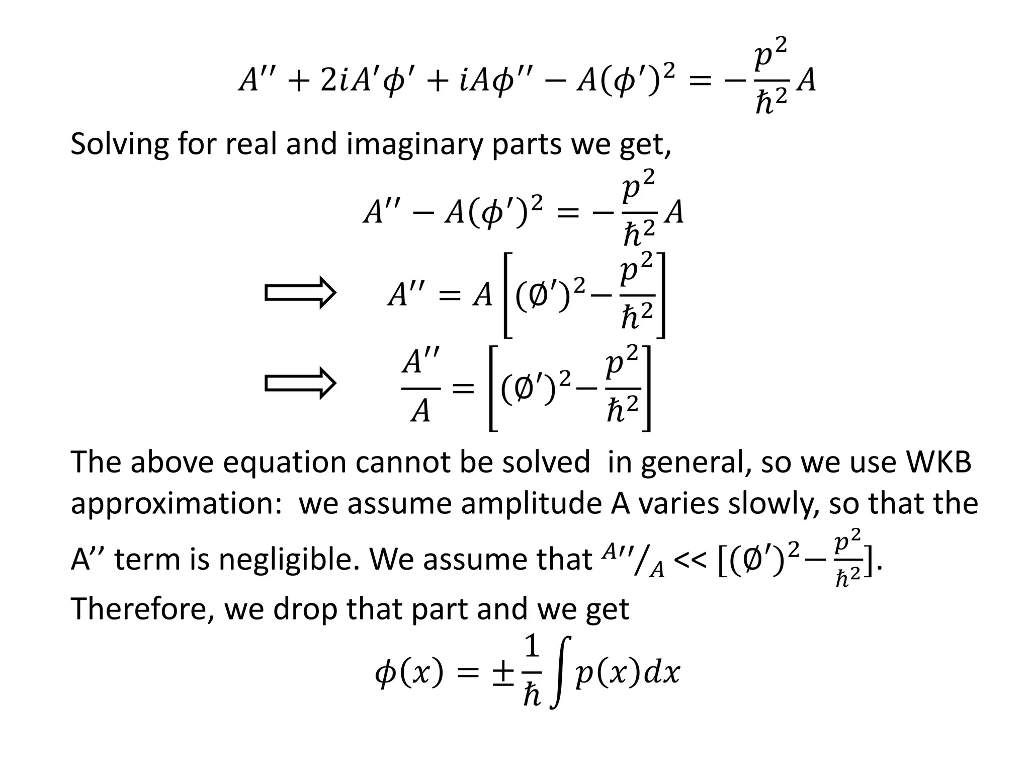 𝐴′′
+ 2𝑖𝐴′
𝜙′
+ 𝑖𝐴𝜙′′
− 𝐴 𝜙′ 2
= −
𝑝2
ℏ2
𝐴
Solving for real and imaginary parts we get,
𝐴′′ − 𝐴 𝜙′ 2 = −
𝑝2
ℏ2
𝐴
𝐴′′ = 𝐴 (∅′)2−
𝑝2
ℏ2
𝐴′′
𝐴
= (∅′)2−
𝑝2
ℏ2
The above equation cannot be solved in general, so we use WKB
approximation: we assume amplitude A varies slowly, so that the
A’’ term is negligible. We assume that 𝐴′′
𝐴 << [(∅′)2−
𝑝2
ℏ2].
Therefore, we drop that part and we get
𝜙 𝑥 = ±
1
ℏ
𝑝 𝑥 𝑑𝑥
 