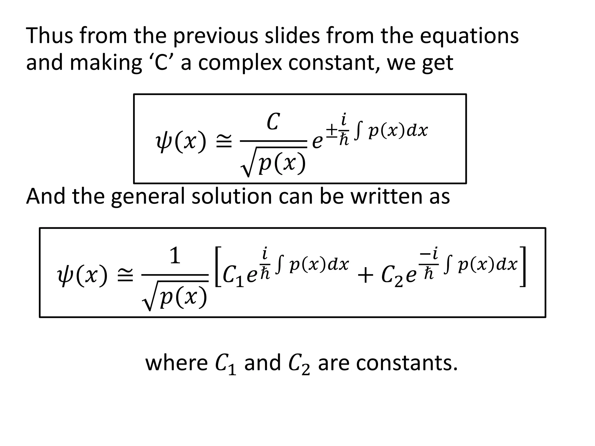 Thus from the previous slides from the equations
and making ‘C’ a complex constant, we get
𝜓(𝑥) ≅
𝐶
𝑝(𝑥)
𝑒±
𝑖
ℏ
𝑝 𝑥 𝑑𝑥
And the general solution can be written as
𝜓(𝑥) ≅
1
𝑝(𝑥)
𝐶1 𝑒
𝑖
ℏ
𝑝 𝑥 𝑑𝑥
+ 𝐶2 𝑒
−𝑖
ℏ
𝑝 𝑥 𝑑𝑥
where 𝐶1 and 𝐶2 are constants.
 