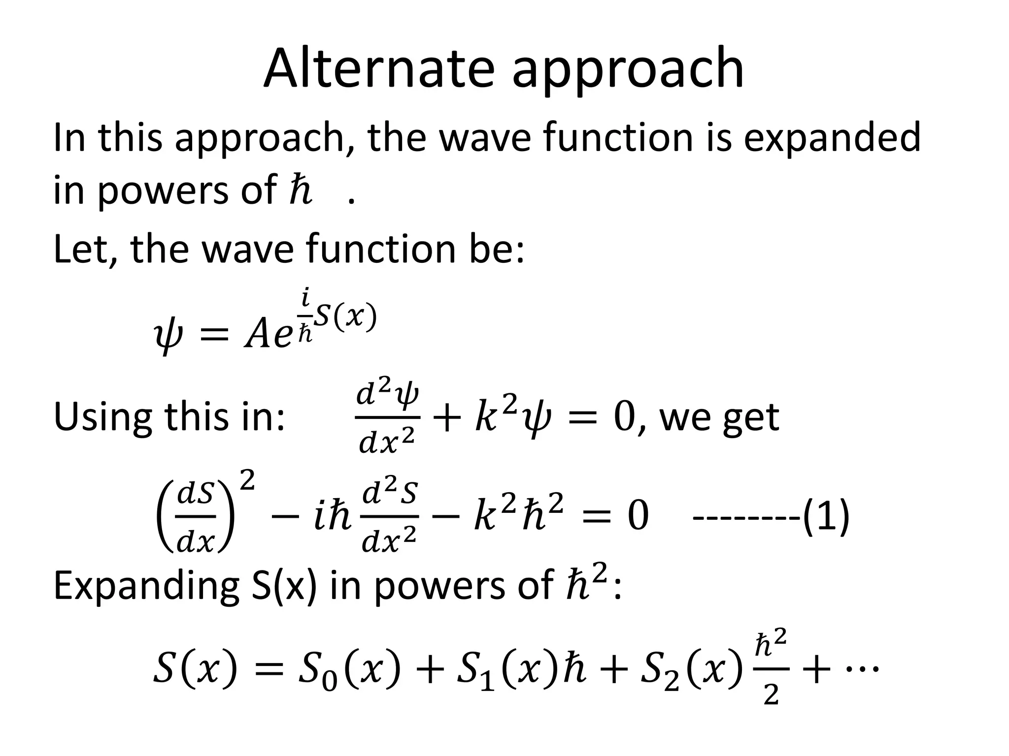 Alternate approach
In this approach, the wave function is expanded
in powers of ℏ .
Let, the wave function be:
𝜓 = 𝐴𝑒
𝑖
ℏ
𝑆(𝑥)
Using this in:
𝑑2 𝜓
𝑑𝑥2 + 𝑘2
𝜓 = 0, we get
𝑑𝑆
𝑑𝑥
2
− 𝑖ℏ
𝑑2 𝑆
𝑑𝑥2 − 𝑘2
ℏ2
= 0 --------(1)
Expanding S(x) in powers of ℏ2
:
𝑆 𝑥 = 𝑆0 𝑥 + 𝑆1 𝑥 ℏ + 𝑆2 𝑥
ℏ2
2
+ ⋯
 