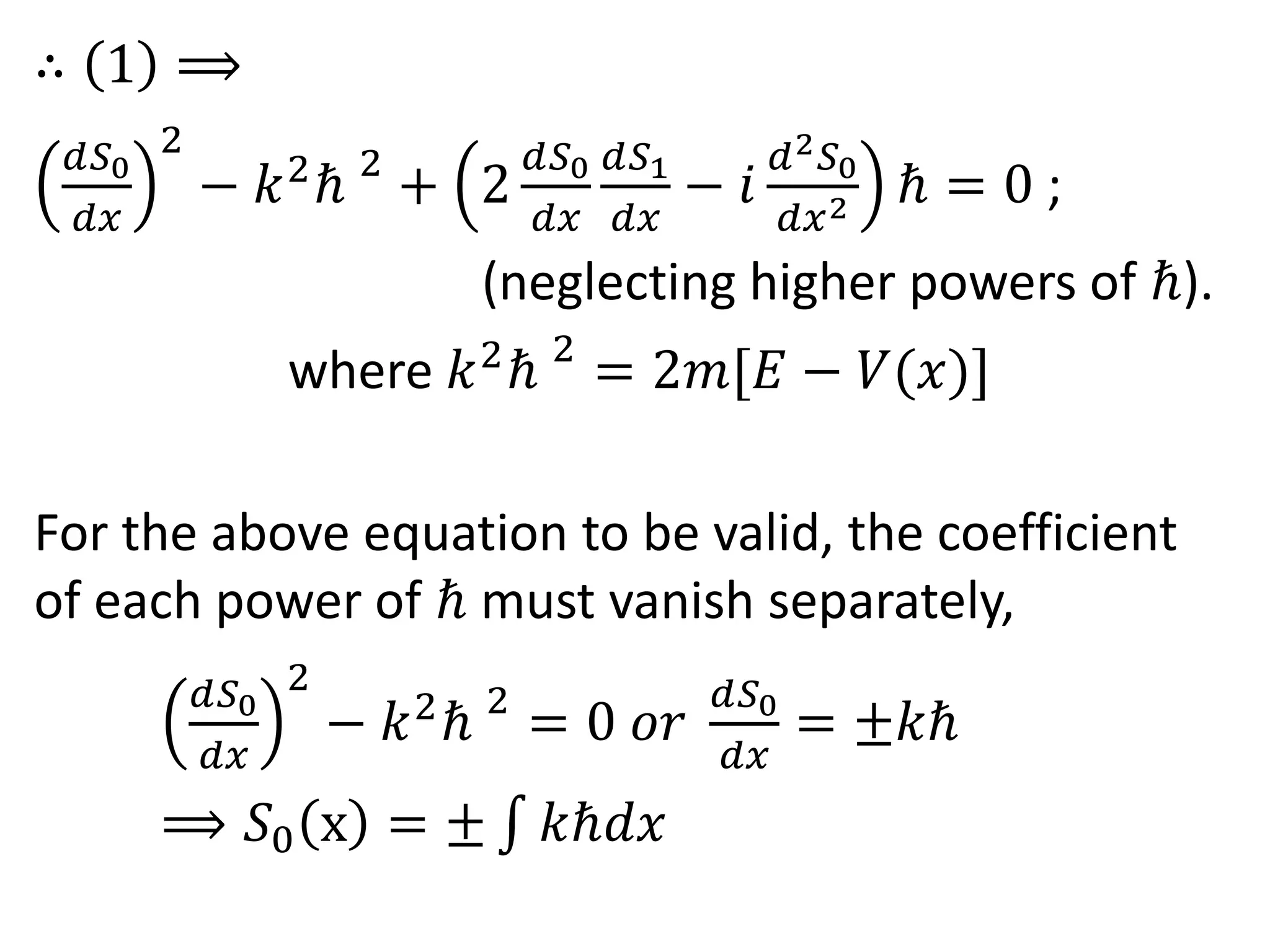 ∴ 1 ⟹
𝑑𝑆0
𝑑𝑥
2
− 𝑘2
ℏ 2
+ 2
𝑑𝑆0
𝑑𝑥
𝑑𝑆1
𝑑𝑥
− 𝑖
𝑑2 𝑆0
𝑑𝑥2 ℏ = 0 ;
(neglecting higher powers of ℏ).
where 𝑘2
ℏ 2
= 2𝑚[𝐸 − 𝑉(𝑥)]
For the above equation to be valid, the coefficient
of each power of ℏ must vanish separately,
𝑑𝑆0
𝑑𝑥
2
− 𝑘2
ℏ 2
= 0 𝑜𝑟
𝑑𝑆0
𝑑𝑥
= ±𝑘ℏ
⟹ 𝑆0 x = ± 𝑘ℏ𝑑𝑥
 