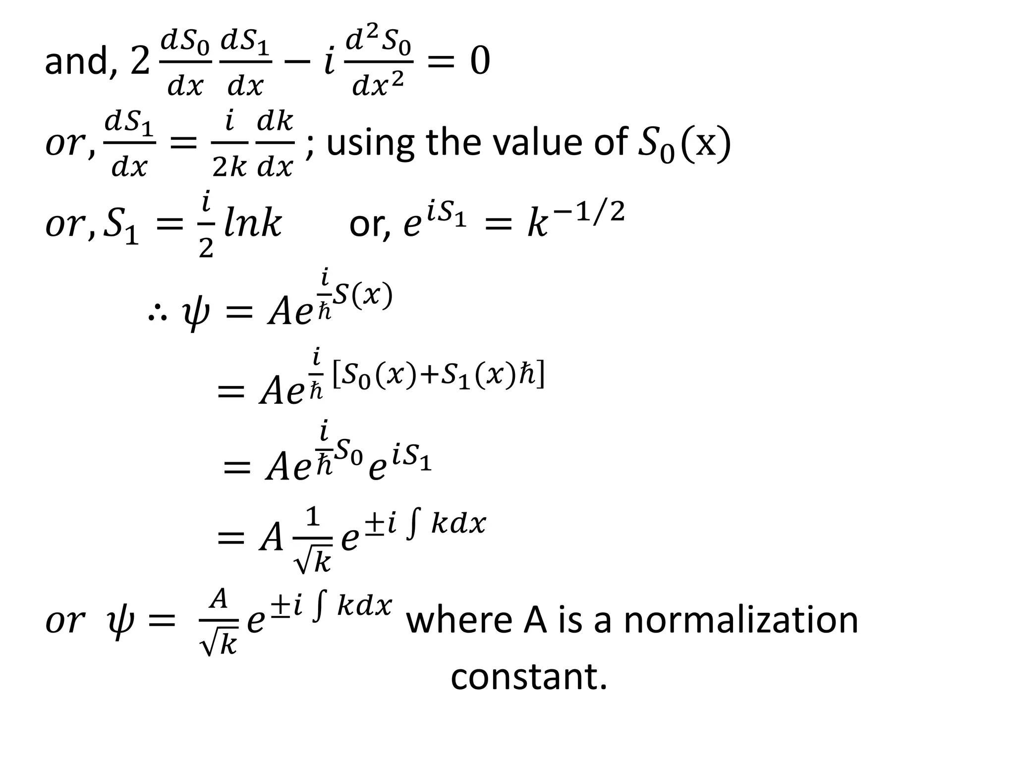 and, 2
𝑑𝑆0
𝑑𝑥
𝑑𝑆1
𝑑𝑥
− 𝑖
𝑑2 𝑆0
𝑑𝑥2 = 0
𝑜𝑟,
𝑑𝑆1
𝑑𝑥
=
𝑖
2𝑘
𝑑𝑘
𝑑𝑥
; using the value of 𝑆0(x)
𝑜𝑟, 𝑆1 =
𝑖
2
𝑙𝑛𝑘 or, 𝑒 𝑖𝑆1 = 𝑘−1 2
∴ 𝜓 = 𝐴𝑒
𝑖
ℏ
𝑆(𝑥)
= 𝐴𝑒
𝑖
ℏ
𝑆0(𝑥)+𝑆1(𝑥)ℏ
= 𝐴𝑒
𝑖
ℏ
𝑆0
𝑒 𝑖𝑆1
= 𝐴
1
𝑘
𝑒±𝑖 𝑘𝑑𝑥
𝑜𝑟 𝜓 =
𝐴
𝑘
𝑒±𝑖 𝑘𝑑𝑥
where A is a normalization
constant.
 