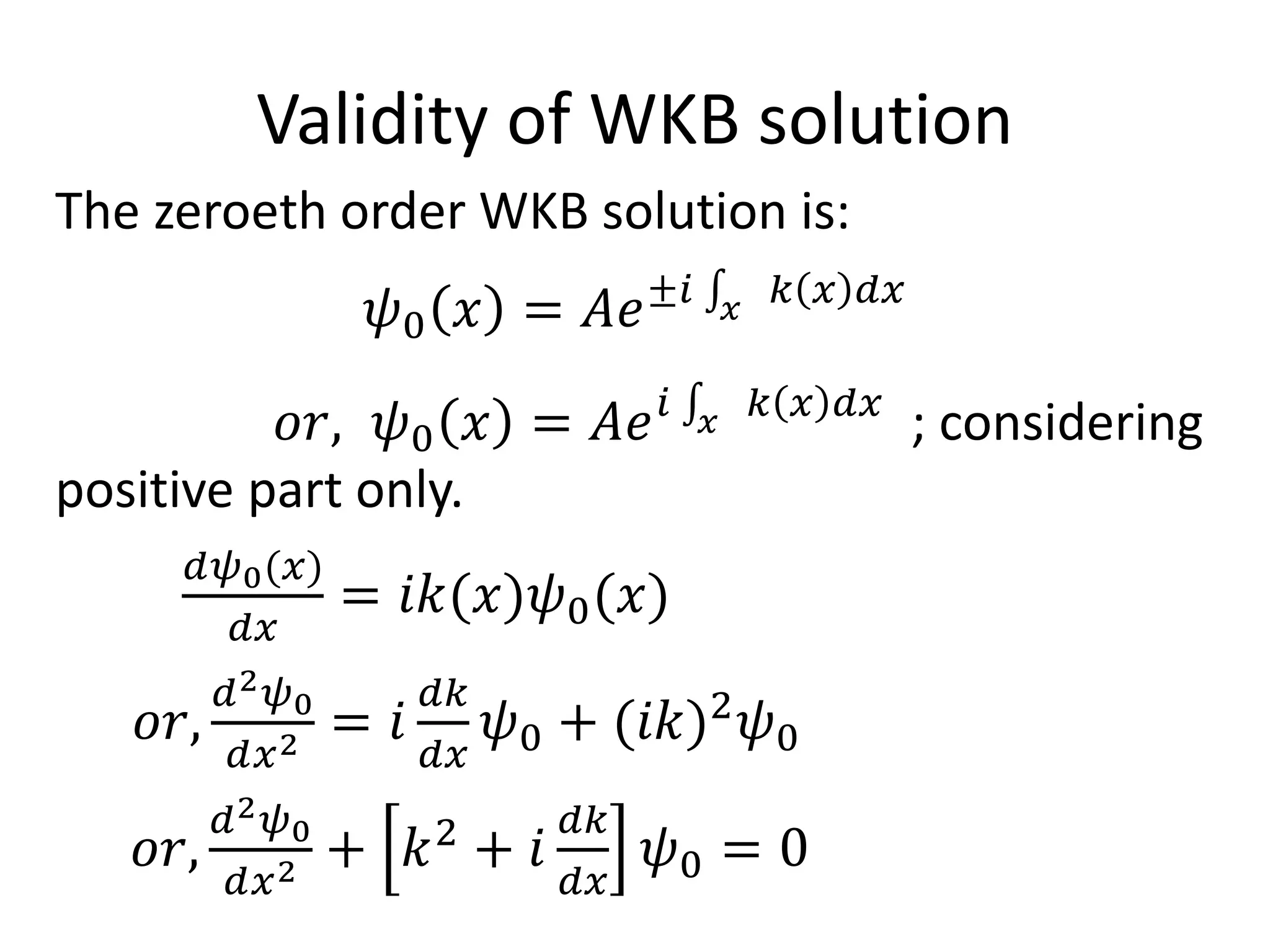 Validity of WKB solution
The zeroeth order WKB solution is:
𝜓0 𝑥 = 𝐴𝑒±𝑖 𝑥
𝑘 𝑥 𝑑𝑥
𝑜𝑟, 𝜓0 𝑥 = 𝐴𝑒 𝑖 𝑥
𝑘 𝑥 𝑑𝑥
; considering
positive part only.
𝑑𝜓0(𝑥)
𝑑𝑥
= 𝑖𝑘(𝑥)𝜓0(𝑥)
𝑜𝑟,
𝑑2 𝜓0
𝑑𝑥2 = 𝑖
𝑑𝑘
𝑑𝑥
𝜓0 + (𝑖𝑘)2
𝜓0
𝑜𝑟,
𝑑2 𝜓0
𝑑𝑥2 + 𝑘2
+ 𝑖
𝑑𝑘
𝑑𝑥
𝜓0 = 0
 
