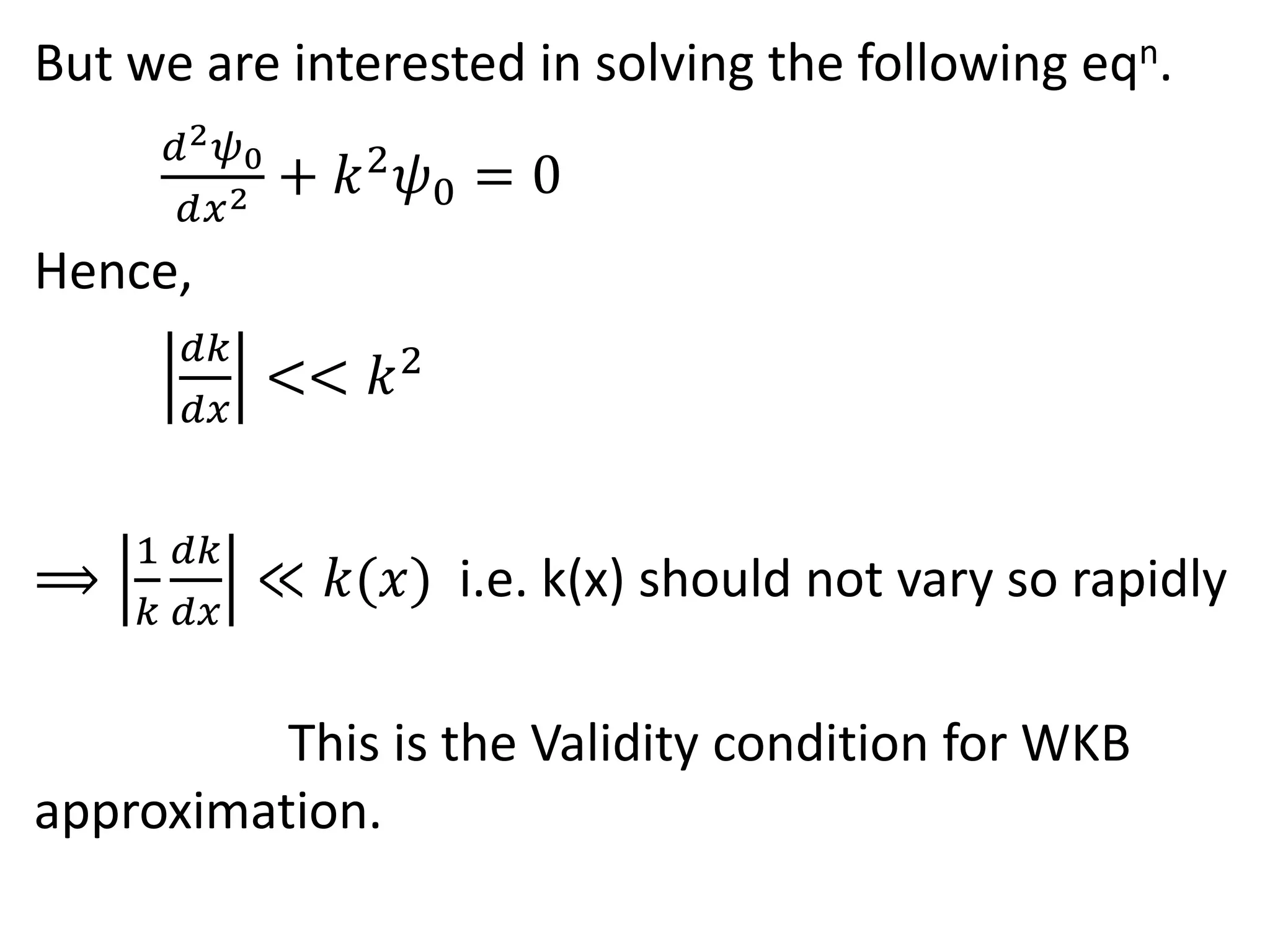 But we are interested in solving the following eqn.
𝑑2 𝜓0
𝑑𝑥2 + 𝑘2
𝜓0 = 0
Hence,
𝑑𝑘
𝑑𝑥
<< 𝑘2
⟹
1
𝑘
𝑑𝑘
𝑑𝑥
≪ 𝑘(𝑥) i.e. k(x) should not vary so rapidly
This is the Validity condition for WKB
approximation.
 