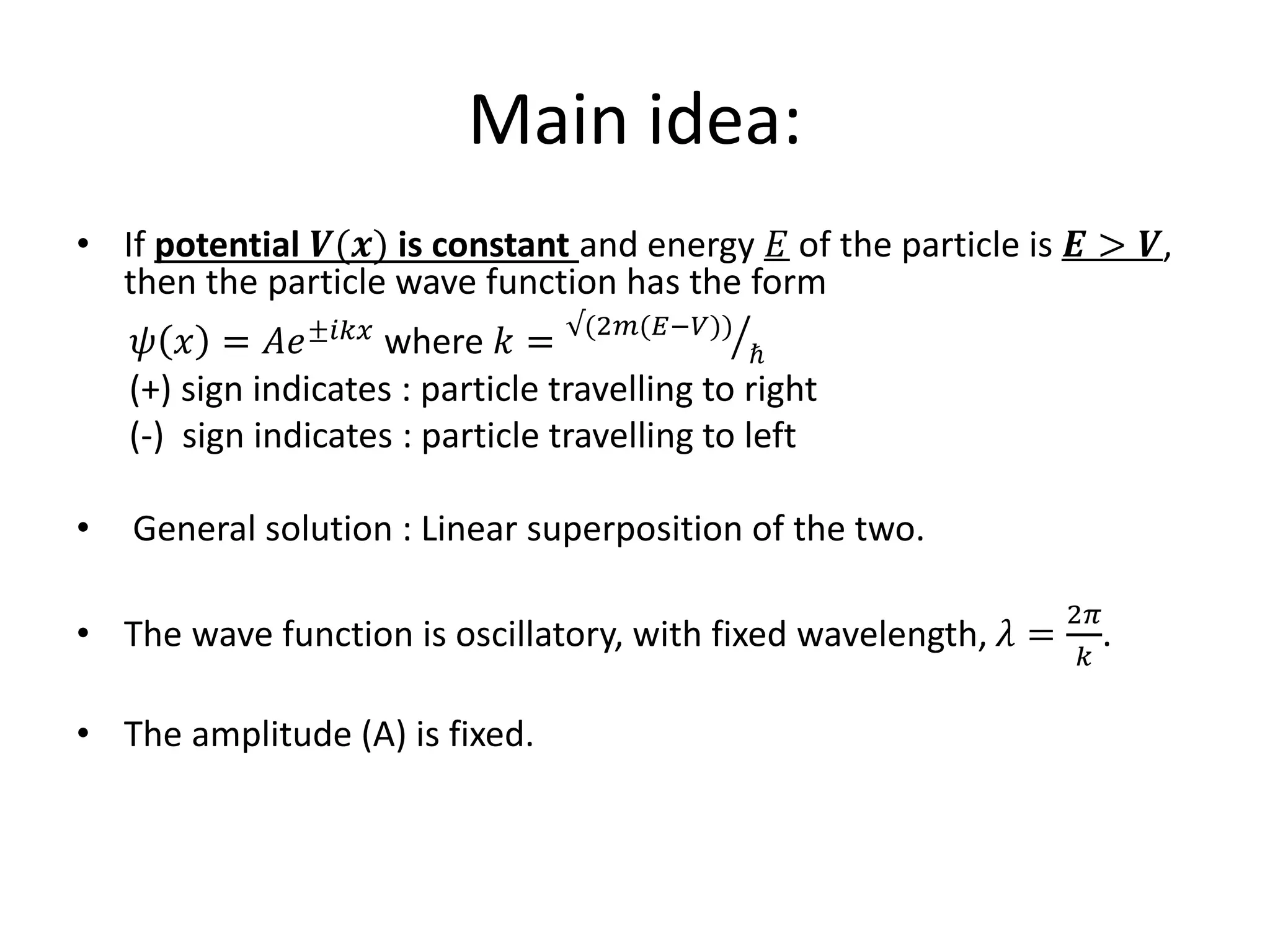 Main idea:
• If potential 𝑽(𝒙) is constant and energy 𝐸 of the particle is 𝑬 > 𝑽,
then the particle wave function has the form
𝜓 𝑥 = 𝐴𝑒±𝑖𝑘𝑥 where 𝑘 = √(2𝑚(𝐸−𝑉))
ℏ
(+) sign indicates : particle travelling to right
(-) sign indicates : particle travelling to left
• General solution : Linear superposition of the two.
• The wave function is oscillatory, with fixed wavelength, 𝜆 =
2𝜋
𝑘
.
• The amplitude (A) is fixed.
 