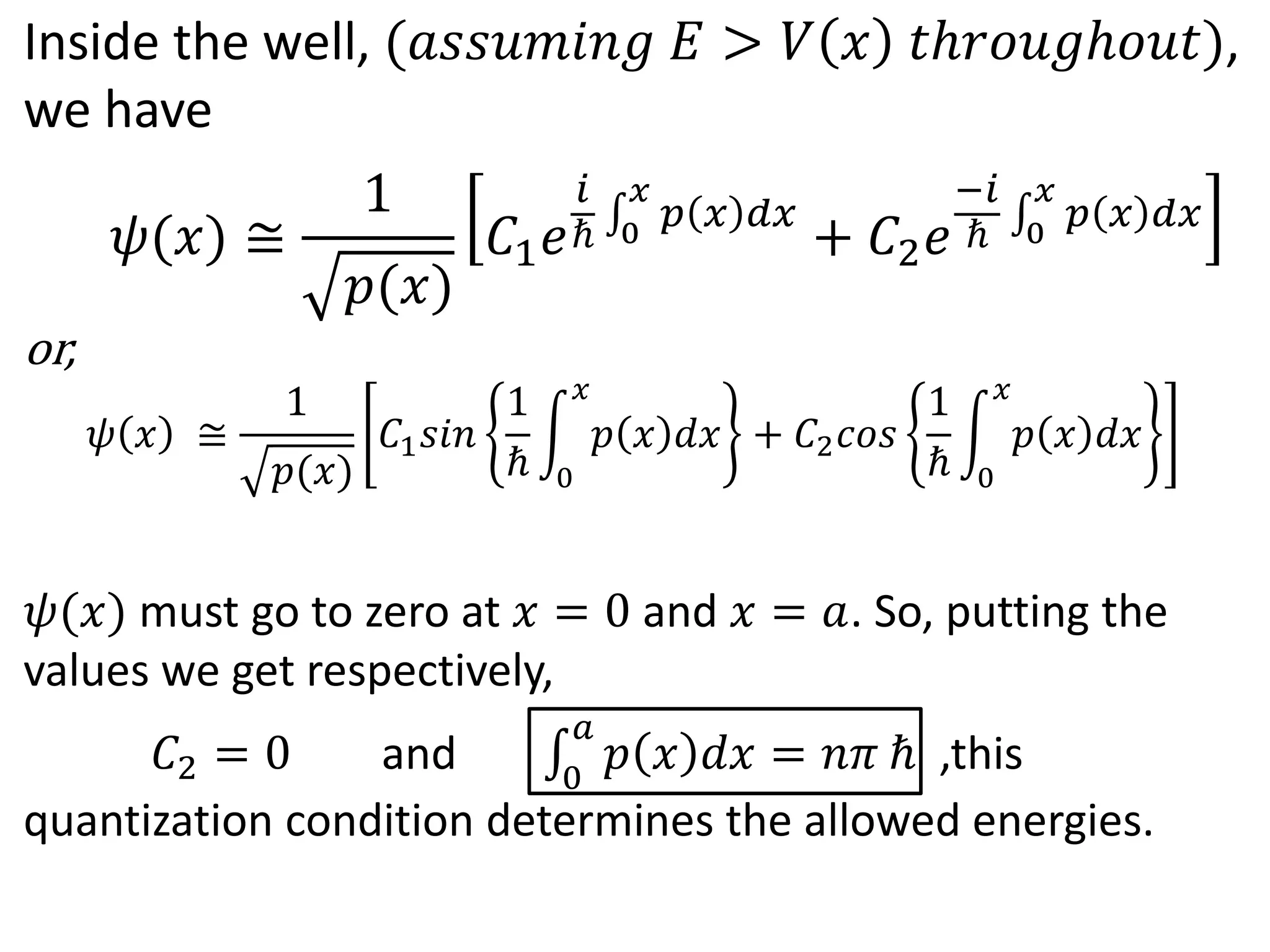 Inside the well, (𝑎𝑠𝑠𝑢𝑚𝑖𝑛𝑔 𝐸 > 𝑉 𝑥 𝑡ℎ𝑟𝑜𝑢𝑔ℎ𝑜𝑢𝑡),
we have
or,
𝜓 𝑥 ≅
1
𝑝(𝑥)
𝐶1 𝑠𝑖𝑛
1
ℏ 0
𝑥
𝑝 𝑥 𝑑𝑥 + 𝐶2 𝑐𝑜𝑠
1
ℏ 0
𝑥
𝑝 𝑥 𝑑𝑥
𝜓(𝑥) must go to zero at 𝑥 = 0 and 𝑥 = 𝑎. So, putting the
values we get respectively,
𝐶2 = 0 and 0
𝑎
𝑝 𝑥 𝑑𝑥 = 𝑛𝜋 ℏ ,this
quantization condition determines the allowed energies.
𝜓(𝑥) ≅
1
𝑝(𝑥)
𝐶1 𝑒
𝑖
ℏ 0
𝑥
𝑝 𝑥 𝑑𝑥
+ 𝐶2 𝑒
−𝑖
ℏ 0
𝑥
𝑝 𝑥 𝑑𝑥
 
