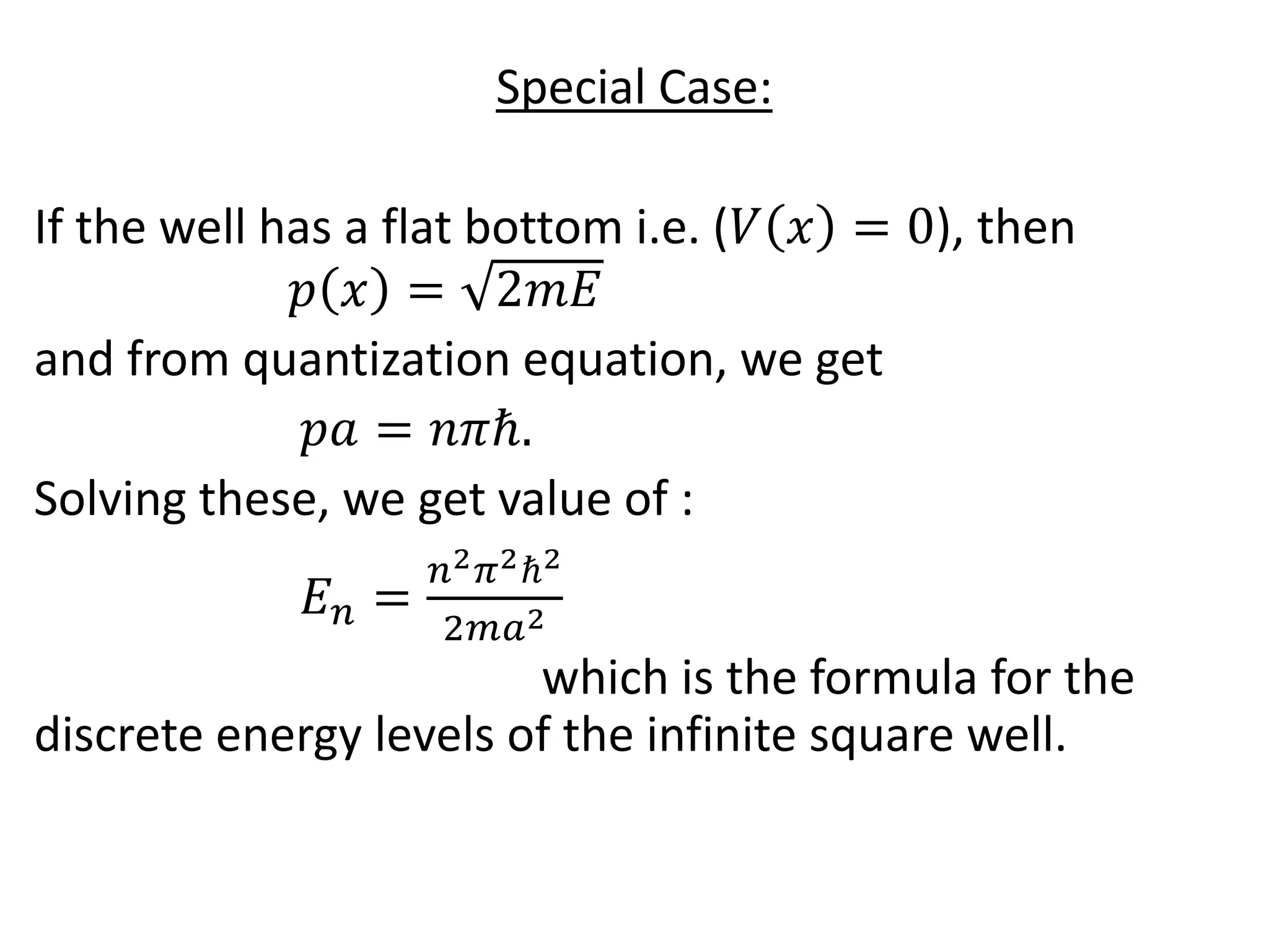 Special Case:
If the well has a flat bottom i.e. (𝑉 𝑥 = 0), then
𝑝 𝑥 = 2𝑚𝐸
and from quantization equation, we get
𝑝𝑎 = 𝑛𝜋ℏ.
Solving these, we get value of :
𝐸 𝑛 =
𝑛2 𝜋2ℏ2
2𝑚𝑎2
which is the formula for the
discrete energy levels of the infinite square well.
 