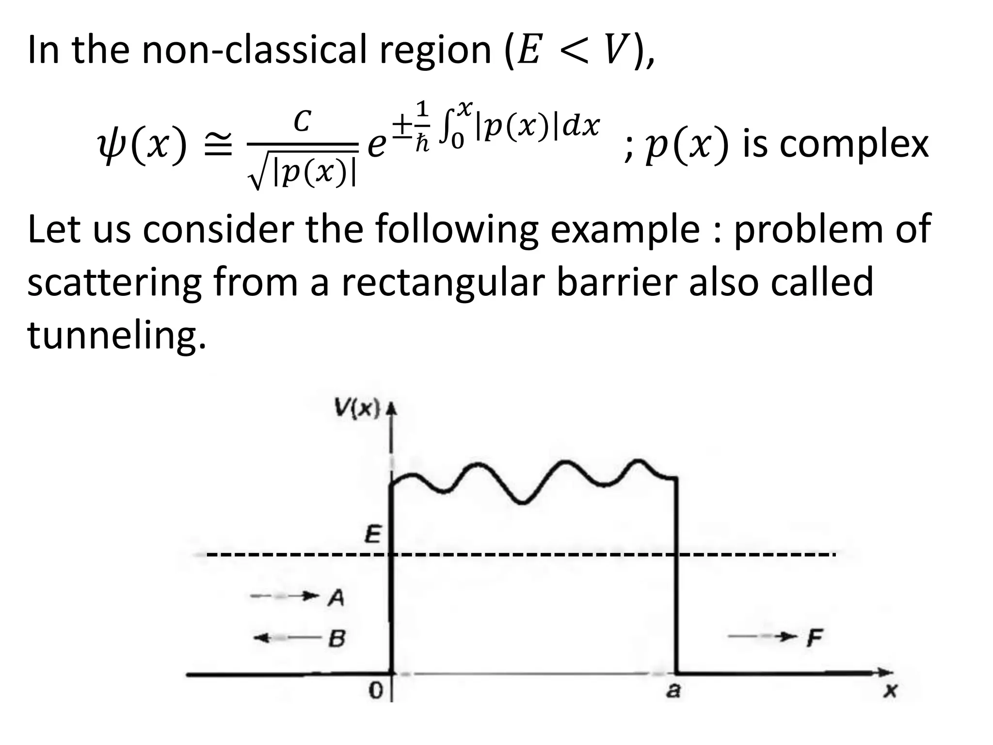 In the non-classical region (𝐸 < 𝑉),
𝜓(𝑥) ≅
𝐶
𝑝(𝑥)
𝑒±
1
ℏ 0
𝑥
𝑝(𝑥) 𝑑𝑥
; 𝑝(𝑥) is complex
Let us consider the following example : problem of
scattering from a rectangular barrier also called
tunneling.
 