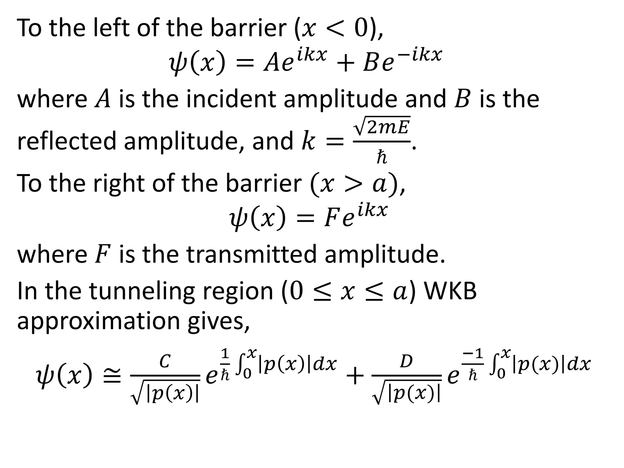 To the left of the barrier (𝑥 < 0),
𝜓 𝑥 = 𝐴𝑒 𝑖𝑘𝑥
+ 𝐵𝑒−𝑖𝑘𝑥
where 𝐴 is the incident amplitude and 𝐵 is the
reflected amplitude, and 𝑘 =
2𝑚𝐸
ℏ
.
To the right of the barrier (𝑥 > 𝑎),
𝜓 𝑥 = 𝐹𝑒 𝑖𝑘𝑥
where 𝐹 is the transmitted amplitude.
In the tunneling region (0 ≤ 𝑥 ≤ 𝑎) WKB
approximation gives,
𝜓 𝑥 ≅
𝐶
𝑝 𝑥
𝑒
1
ℏ 0
𝑥
𝑝 𝑥 𝑑𝑥
+
𝐷
𝑝(𝑥)
𝑒
−1
ℏ 0
𝑥
𝑝(𝑥) 𝑑𝑥
 