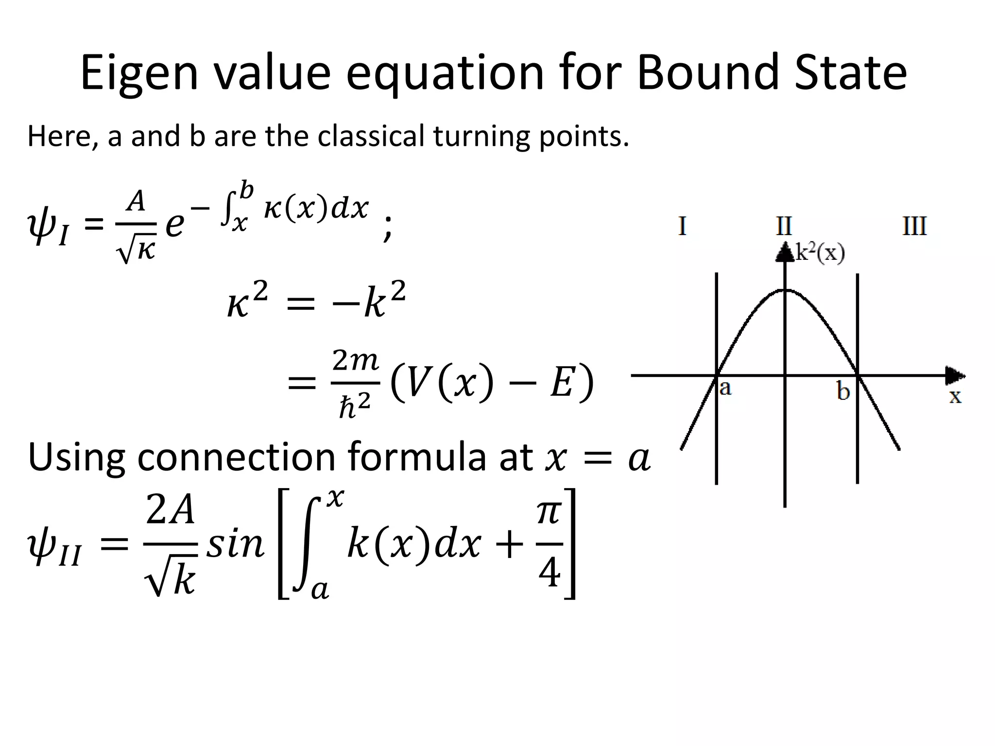 Eigen value equation for Bound State
Here, a and b are the classical turning points.
𝜓𝐼 =
𝐴
𝜅
𝑒− 𝑥
𝑏
𝜅 𝑥 𝑑𝑥
;
𝜅2
= −𝑘2
=
2𝑚
ℏ2 𝑉 𝑥 − 𝐸
Using connection formula at 𝑥 = 𝑎
𝜓𝐼𝐼 =
2𝐴
𝑘
𝑠𝑖𝑛
𝑎
𝑥
𝑘(𝑥)𝑑𝑥 +
𝜋
4
 