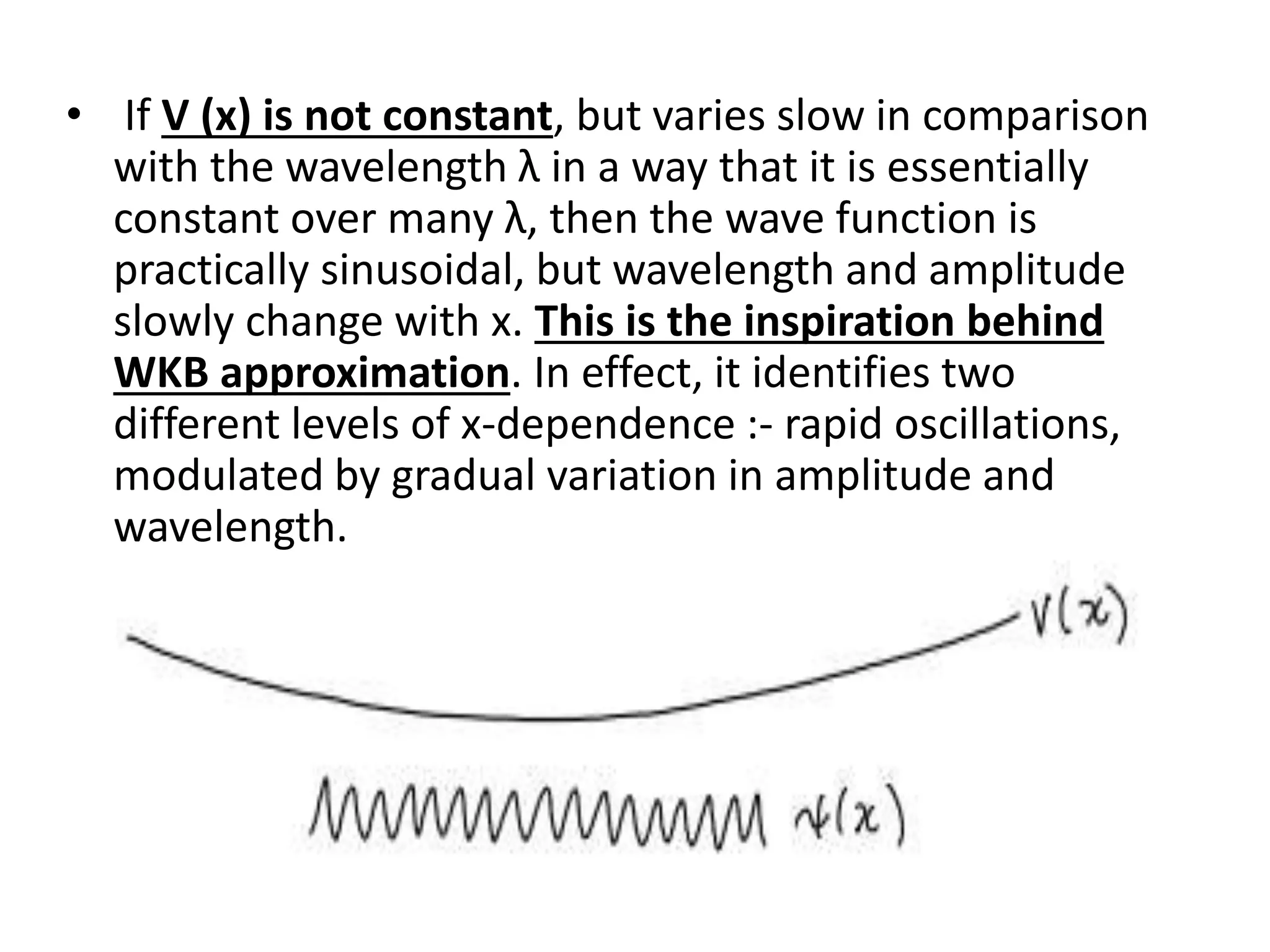 • If V (x) is not constant, but varies slow in comparison
with the wavelength λ in a way that it is essentially
constant over many λ, then the wave function is
practically sinusoidal, but wavelength and amplitude
slowly change with x. This is the inspiration behind
WKB approximation. In effect, it identifies two
different levels of x-dependence :- rapid oscillations,
modulated by gradual variation in amplitude and
wavelength.
 