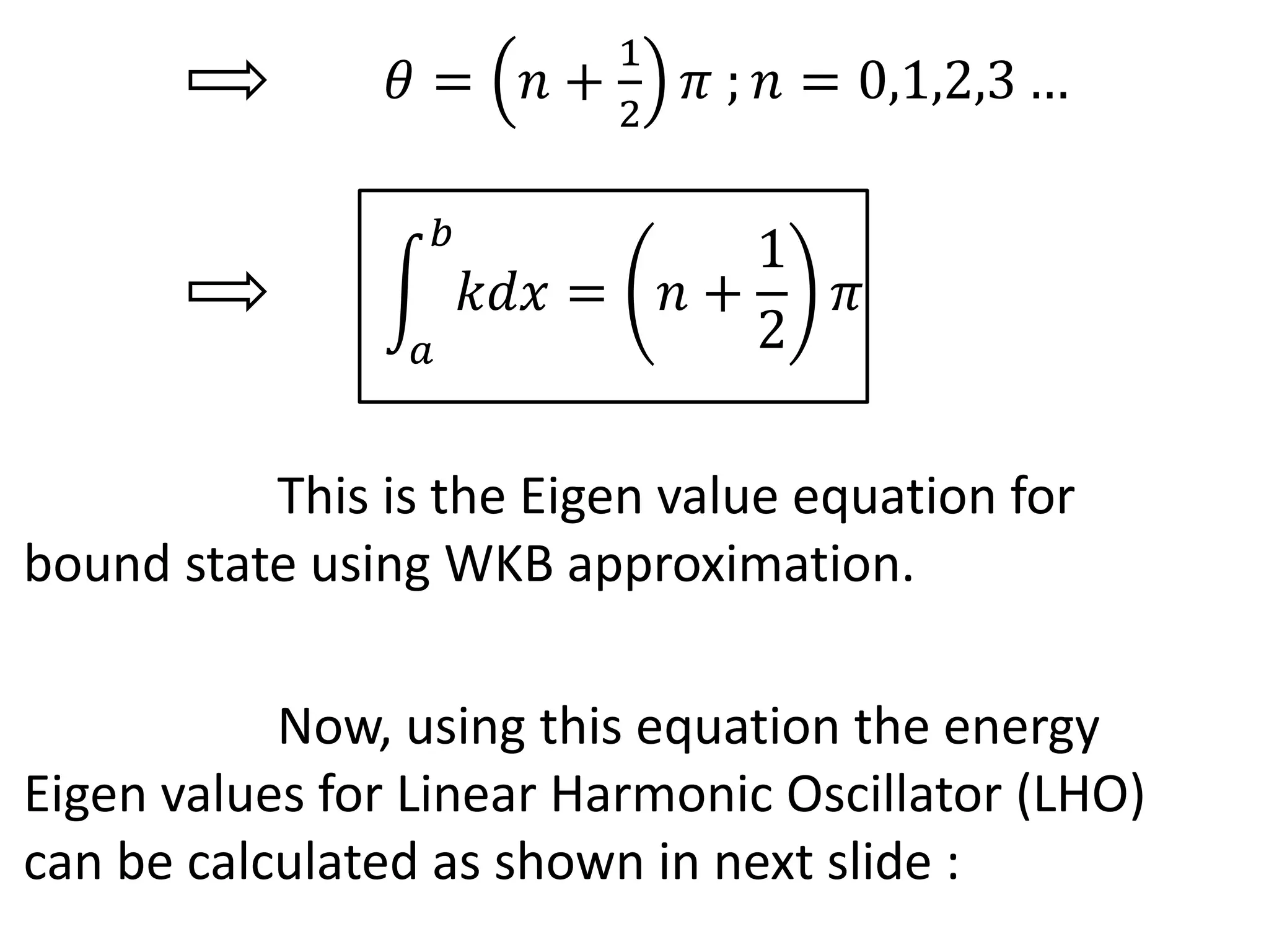 𝜃 = 𝑛 +
1
2
𝜋 ; 𝑛 = 0,1,2,3 …
𝑎
𝑏
𝑘𝑑𝑥 = 𝑛 +
1
2
𝜋
This is the Eigen value equation for
bound state using WKB approximation.
Now, using this equation the energy
Eigen values for Linear Harmonic Oscillator (LHO)
can be calculated as shown in next slide :
 