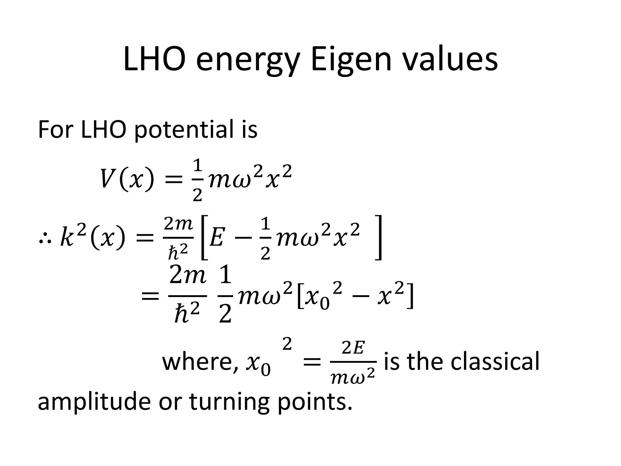 LHO energy Eigen values
For LHO potential is
𝑉 𝑥 =
1
2
𝑚𝜔2
𝑥2
∴ 𝑘2
𝑥 =
2𝑚
ℏ2 𝐸 −
1
2
𝑚𝜔2
𝑥2
=
2𝑚
ℏ2
1
2
𝑚𝜔2
𝑥0
2
− 𝑥2
where, 𝑥0
2
=
2𝐸
𝑚𝜔2 is the classical
amplitude or turning points.
 
