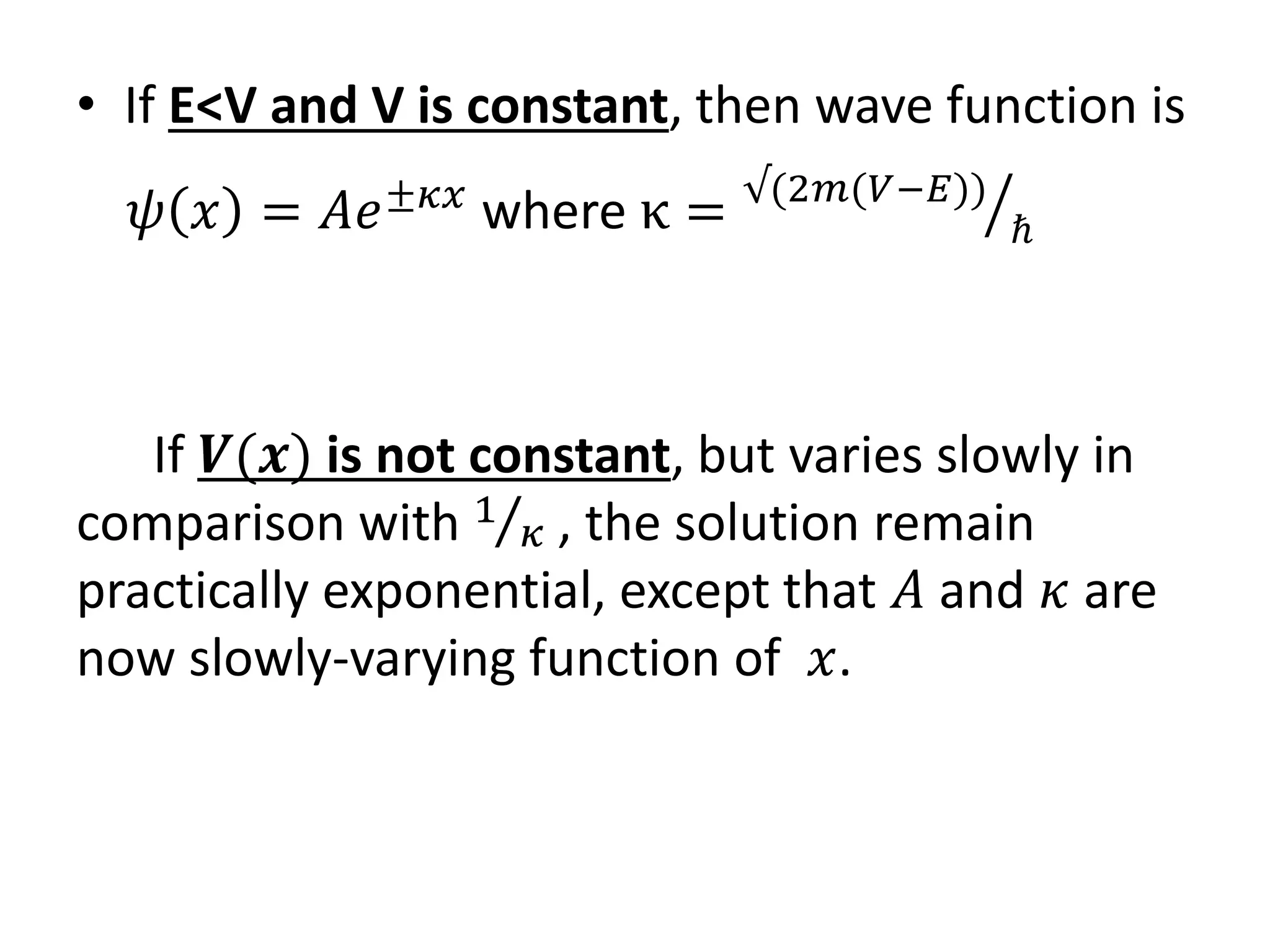 • If E<V and V is constant, then wave function is
𝜓 𝑥 = 𝐴𝑒±𝜅𝑥
where κ = √(2𝑚(𝑉−𝐸))
ℏ
If 𝑽(𝒙) is not constant, but varies slowly in
comparison with 1
𝜅 , the solution remain
practically exponential, except that 𝐴 and 𝜅 are
now slowly-varying function of 𝑥.
 