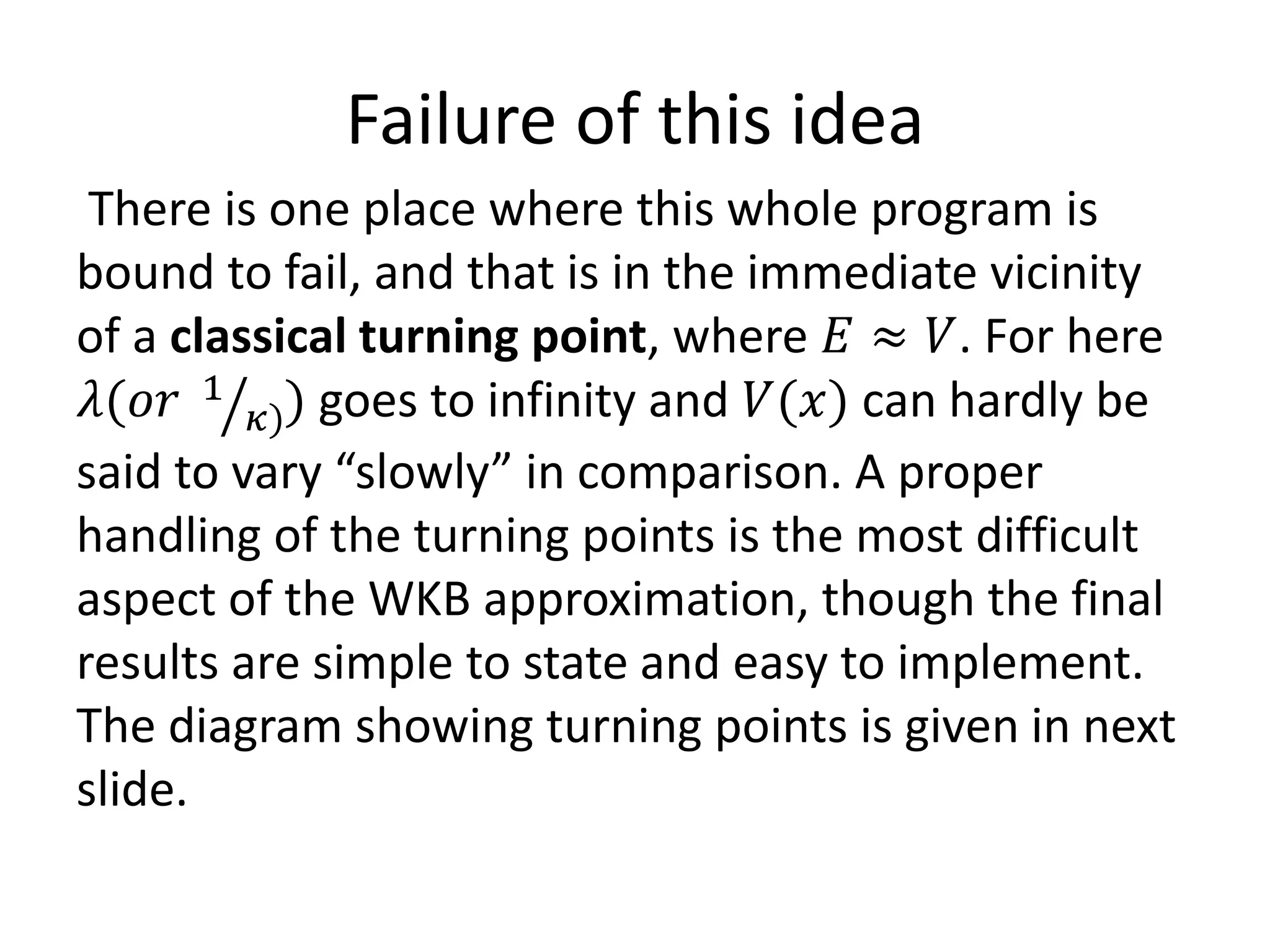 Failure of this idea
There is one place where this whole program is
bound to fail, and that is in the immediate vicinity
of a classical turning point, where 𝐸 ≈ 𝑉. For here
𝜆(𝑜𝑟 1
𝜅)) goes to infinity and 𝑉(𝑥) can hardly be
said to vary “slowly” in comparison. A proper
handling of the turning points is the most difficult
aspect of the WKB approximation, though the final
results are simple to state and easy to implement.
The diagram showing turning points is given in next
slide.
 