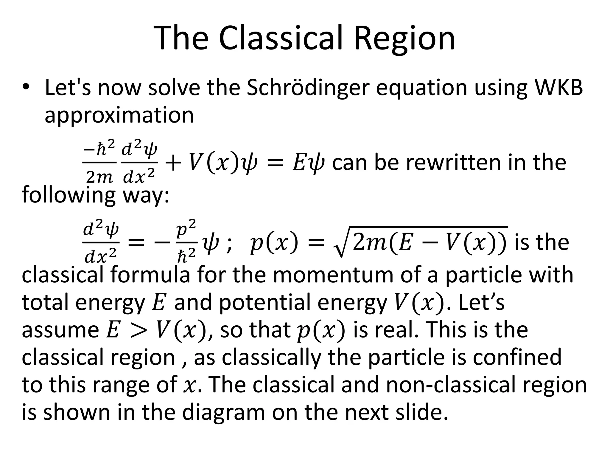 The Classical Region
• Let's now solve the Schrödinger equation using WKB
approximation
−ℏ2
2𝑚
𝑑2 𝜓
𝑑𝑥2 + 𝑉 𝑥 𝜓 = 𝐸𝜓 can be rewritten in the
following way:
𝑑2 𝜓
𝑑𝑥2 = −
𝑝2
ℏ2 𝜓 ; 𝑝 𝑥 = 2𝑚(𝐸 − 𝑉(𝑥)) is the
classical formula for the momentum of a particle with
total energy 𝐸 and potential energy 𝑉(𝑥). Let’s
assume 𝐸 > 𝑉(𝑥), so that 𝑝(𝑥) is real. This is the
classical region , as classically the particle is confined
to this range of 𝑥. The classical and non-classical region
is shown in the diagram on the next slide.
 