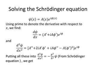 Solving the Schrödinger equation
𝜓 𝑥 = 𝐴(𝑥)𝑒 𝑖𝜙(𝑥)
Using prime to denote the derivative with respect to
𝑥, we find:
𝑑𝜓
𝑑𝑥
= (𝐴′+𝑖𝐴𝜙′)𝑒 𝑖𝜙
and
𝑑2 𝜓
𝑑𝑥2
= [𝐴′′
+2𝑖𝐴′
𝜙′
+ 𝑖𝐴𝜙′′
− 𝐴 𝜙′ 2
]𝑒 𝑖𝜙
Putting all these into
𝑑2 𝜓
𝑑𝑥2 = −
𝑝2
ℏ2 𝜓 (From Schrödinger
equation ) , we get
 