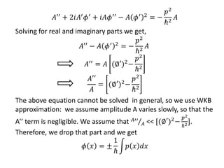 𝐴′′
+ 2𝑖𝐴′
𝜙′
+ 𝑖𝐴𝜙′′
− 𝐴 𝜙′ 2
= −
𝑝2
ℏ2
𝐴
Solving for real and imaginary parts we get,
𝐴′′ − 𝐴 𝜙′ 2 = −
𝑝2
ℏ2
𝐴
𝐴′′ = 𝐴 (∅′)2−
𝑝2
ℏ2
𝐴′′
𝐴
= (∅′)2−
𝑝2
ℏ2
The above equation cannot be solved in general, so we use WKB
approximation: we assume amplitude A varies slowly, so that the
A’’ term is negligible. We assume that 𝐴′′
𝐴 << [(∅′)2−
𝑝2
ℏ2].
Therefore, we drop that part and we get
𝜙 𝑥 = ±
1
ℏ
𝑝 𝑥 𝑑𝑥
 