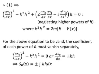 ∴ 1 ⟹
𝑑𝑆0
𝑑𝑥
2
− 𝑘2
ℏ 2
+ 2
𝑑𝑆0
𝑑𝑥
𝑑𝑆1
𝑑𝑥
− 𝑖
𝑑2 𝑆0
𝑑𝑥2 ℏ = 0 ;
(neglecting higher powers of ℏ).
where 𝑘2
ℏ 2
= 2𝑚[𝐸 − 𝑉(𝑥)]
For the above equation to be valid, the coefficient
of each power of ℏ must vanish separately,
𝑑𝑆0
𝑑𝑥
2
− 𝑘2
ℏ 2
= 0 𝑜𝑟
𝑑𝑆0
𝑑𝑥
= ±𝑘ℏ
⟹ 𝑆0 x = ± 𝑘ℏ𝑑𝑥
 