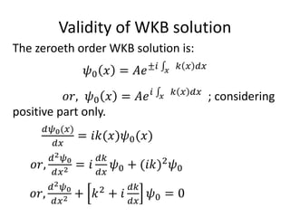 Validity of WKB solution
The zeroeth order WKB solution is:
𝜓0 𝑥 = 𝐴𝑒±𝑖 𝑥
𝑘 𝑥 𝑑𝑥
𝑜𝑟, 𝜓0 𝑥 = 𝐴𝑒 𝑖 𝑥
𝑘 𝑥 𝑑𝑥
; considering
positive part only.
𝑑𝜓0(𝑥)
𝑑𝑥
= 𝑖𝑘(𝑥)𝜓0(𝑥)
𝑜𝑟,
𝑑2 𝜓0
𝑑𝑥2 = 𝑖
𝑑𝑘
𝑑𝑥
𝜓0 + (𝑖𝑘)2
𝜓0
𝑜𝑟,
𝑑2 𝜓0
𝑑𝑥2 + 𝑘2
+ 𝑖
𝑑𝑘
𝑑𝑥
𝜓0 = 0
 
